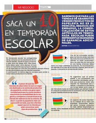 En temporada escolar los protagonistas
de las compras son los estudiantes de to-
das las edades, sácale el mayor provecho
a este inicio de clases 2014. Para tener
éxito debes saber cómo planear el inven-
tario, es importante que aunque tu tienda
no se especialice en artículos de papelería siempre ofrezca
la mercancía básica que tus clientes necesitan.
A continuación te damos algunos consejos para vender e
incluir estos productos en tu tienda.
EXHIBICIÓN
Una de las principales estrate-
gias a la hora de vender este tipo
de productos es la exhibición; tus
clientes no están acostumbra-
dos a ver este tipo de mercancía
en una tienda, entonces debes
darle una mejor visibilidad al producto. Te recomendamos,
por ejemplo en el caso de las plumas y lápices, abrir los em-
paques y colocarlos en el área donde cobras.
PEDIDOS
Te sugerimos que el primer
pedido a tus proveedores sea
en pequeñas cantidades, así sa-
brás que productos tienen alta
rotación. Es importante que a-
nalices y conozcas la frecuencia
con la que debes surtir, pues al
ser mercancía nueva es indispensable que siempre tengas
en anaquel la existencia de los productos. De eso depende
en gran medida el éxito en las ventas.
CALIDAD
Un aspecto de suma importan-
cia es trabajar de la mano con
empresas reconocidas dentro
del sector. Comprar productos
de mala calidad desprestigia tu
tienda, como resultado tendrás clientes inconformes que
no volverán.
mi negocio AGOSTO 2014
10 | TU GUÍA CENTRAL | tuguiacentral.com
Autor| Redacción TGC
SACA UN 10EN TEMPORADA
ESCOLAR
SABEMOS QUE PARA LAS
TIENDAS DE ABARROTES
VENDER PRODUCTOS DE
PAPELERÍA NO ES EL
PRINCIPAL NEGOCIO; SIN
EMBARGO, LA COMER-
CIALIZACIÓN DE ESTOS
ARTÍCULOS EN TEMPO-
RADA ESCOLAR PUEDE
REPRESENTARMÁRGENES
DE GANANCIA ADICIO-
NALES.
A pesar de que las
tiendas de abarrotes no son un nego-
cio dedicado a la venta de productos
de papelería, existe una gran opor-
tunidad para que tu como tendero
maximices la rentabilidad de tu ne-
gocio y comience a convertirse en la
tienda de referencia de la colonia. Es
decir: cuando la papelería más cer-
cana esté cerrada, que los clientes
sepan que en tu tienda pu-
eden encontrar este
tipo de productos.
 