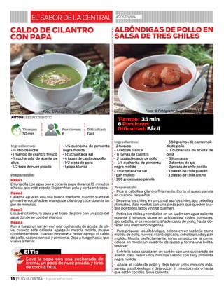 16 | TU GUÍA CENTRAL | tuguiacentral.com
Ingredientes:
• ½ litro de leche
• 1 manojo de cilantro fresco
• 1 cucharada de aceite de
oliva
• 1/2 taza de nuez picada
• 1/4 cucharita de pimienta
negra molida
• 1 cucharita de sal
• 4 tazas de caldo de pollo
• 1/2 pieza de poro
• 1 papa blanca
Ingredientes:
• 2 huevos
• 1 cebolla blanca
• 6 ramas de cilantro
• 2 tazas de caldo de pollo
• 1/4 cucharita de pimienta
negra molida
• 1 cucharada de sal
• pan molido
• 300 gr de queso panela
• 500 gramos de carne moli-
da de pollo
• 1 cucharada de aceite de
oliva
• 3 jitomates
• 2 dientes de ajo
• 2 piezas de chile pasilla
• 3 piezas de chile guajillo
• 3 piezas de chile ancho
EL SABOR DE LA CENTRAL agosto 2014
Preparación
• Pica la cebolla y cilantro finamente. Corta el queso panela
en cuadros pequeños.
• Desvena los chiles, en un comal asa los chiles, ajo, cebolla y
jitomates, dale vueltas con una pinza para que queden asa-
dos por todos lados y no se quemen.
• Retira los chiles y remójalos en un tazón con agua caliente
durante 5 minutos. Muele en la licuadora chiles, jitomates,
ajo, cebolla, si es necesario añade caldo de pollo, hasta ob-
tener una mezcla homogénea.
• Para preparar las albóndigas, coloca en un tazón la carne
molida de pollo, huevos, cilantro picado, cebolla picada y pan
molido. Mezcla perfectamente, toma un poco de la carne,
coloca en medio un cuadrito de queso y forma una bolita,
reservar.
• Sofríe la salsa colada en un sartén con una cucharada de
aceite, deja hervir unos minutos sazona con sal y pimienta
negra molida.
• Añade el caldo de pollo y deja hervir unos minutos más,
agrega las albóndigas y deja cocer 5 minutos más o hasta
que estén cocidas. Sirve caliente.
El Tip
Sirve la sopa con una cucharada de
crema, un poco de nuez picada. y tiras
de tortilla frita.
CALDO DE CILANTRO
CON PAPA
Autor| Redacción TGC
Tiempo:
50 min.
Porciones:
6
Dificultad:
Fácil
Preparación:
Paso 1
En una olla con agua pon a cocer la papa durante 15 minutos
o hasta que esté cocida. Deja enfriar, pela y corta en trozos.
Paso 2
Calienta agua en una olla honda mediana, cuando suelte el
primer hervor, añade el manojo de cilantro y coce durante un
par de minutos.
Paso 3
Licua el cilantro, la papa y el trozo de poro con un poco del
agua donde se coció el cilantro.
Paso 4
Pon a fuego un sartén con una cucharada de aceite de oli-
va, cuando este caliente agrega la mezcla molida, mueve
constantemente, cuando empiece a hervir agrega el caldo
de pollo, sazona con sal y pimienta. Deja a fuego hasta que
vuelva a hervir.
ALBÓNDIGAS DE POLLO EN
SALSA DE TRES CHILES
Foto: © Fotógrafo: Jorge Sánchez Tellez
Tiempo: 35 min
6 Porciones
Dificultad: Fácil
Foto: © Fotógrafo: Jorge Sánchez Tellez
 