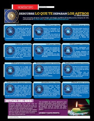 Queridos amigos, como cada mes en
un gusto saludarlos. Hoy les voy a dar un
simple consejo para cuando en casa haya
mala armonía y problemas de salud.
Vamos a pedir ayuda al Arcángel Rafael,
paralocualsolonecesitamosunaveladora
de colorverde en nuestro altar, incienso
de rosas y flores blancas.
"EN NOMBRE DE CRISTO, BENDITO SAN
RAFAEL ARCANGEL, SANA CON TU RAYO
VERDE MI SER, MI HOGAR, MI NEGOCIO,
MI FAMILIA, POR EL PODER DE TRES
VECES TRES, ASI SEA, ASI SEA, ASI SERA.
AMEN"
UN BESOYHASTAPRONTO.
AGOSTO 2014
HORóSCOPO
RITUAL DEL MES
20 | TU GUÍA CENTRAL | tuguiacentral.com
Periodo de satisfacciones
donde todos tus deseos
se cumplen. La relación
de pareja se estabiliza y
hay armonía. Tu energía
mejora notablemente y tu
salud mejora.
Se anuncian grandes alegrías.
Buenas noticias, las difi-
cultades que vienes
atravesando se em-
pezaran a resolver. Tu
economía a principios
de mes lenta con grandes
ganancias los últimos 10
días. La generosidad te dará suerte.
No valores de mas los
bienes materiales, hay
cosas mas valiosas que
requieres voltear a ver y
refrescar tu vida con lo
sencillo. Ten precaución
con negocios este mes, an-
tes de invertir piénsalo dos veces.
Tendencia a dejarse llevar
por emociones e impul-
sos, no actúes de forma
arriesgada.
Ten cuidado con la
noche, cuida conquien
sales y recuerda que la ver-
dad siempre te va a dar triunfo.
Cuida el lado izquierdo en
general de tu cuerpo. Un
nuevo comienzo se esta
dando para ti, hay refor-
mas que te van a llevar
la estabilidad que tanto
necesitas.
Vuelves a levantar tu cabeza.
Cuidado con tu hogar, se
necesita un periodo de
reflexión antes de tomar
decisiones equivocadas.
Llegan aprendizajes nu-
evos que te encantaran.
Herencia o dinero en par-
tes iguales llegan a ti.
Grandes habilidades en
los negocios llegan para
ti.
Tu propio esfuerzo es
quien te lleva al éxito y un
amigo te apoya. Viaje con
sorpresas maravillosas.
Ten cuidado con los celos.
Cuidado con asuntos le-
gales, ya que pueden dar
un revés y estancarse,
cuida tus bienes de
gente abusiva.
Hay momentos de sole-
dad y posibles separaciones
de pareja.
El apoyo incondicional
de tus amigos te hará
sentir querido. Deja
de pensar en lo que te
lastima y mejor visu-
aliza lo bello que viene
para ti. Ten precaución
con amistades doble cara.
Hay que cuidar mucho tu
alimentación, aumentar
de peso puede ser una
consecuencia. No exce-
das tus propios limites.
Las noticias llegan ines-
peradamente a finales de
mes. Evita el chismorreo.
Ánimo, la depresión y la
tristeza te pueden arre-
batar las ganas de salir
adelante.
El cambiar de actitud te
ayudara a ver las cosas de
diferente manera, lo que tu pi-
enses atraes. Trabaja el perdón.
La relación de pareja se
vera fortalecida, la pa-
sión aumenta y tendrás
mucha energía sexual.
Aprovecha este mes para
decorar o arreglar las co-
sas de tu hogar.
Tu economía ira en aumento .
Escorpión (24 octubre - 22 noviembre) Sagitario (23 noviembre- 21 diciembre )
Capricornio (22 diciembre - 20 enero) Acuario (21 enero - 19 febrero) Piscis (20 febrero - 20 marzo)
DESCUBRE LO QUE TE DEPARAN LOS ASTROSPor Moni Galeazzi
Para consultas de tarot, numerología, astrología, equilibrio de locales,cursos, terapias de reiki,
comunícate al 55 4461-1835 o arca-gabriel1909@hotmail.com
Aries (21 marzo - 20 abril)
Cáncer (21 junio- 23 julio
Libra (24 septiembre - 23 octubre)
Géminis (22 mayo - 21 junio)
Leo (24 julio - 23 agosto)
Tauro (21 Abril - 21 Mayo)
Virgo (24 agosto - 23 septiembre)
 