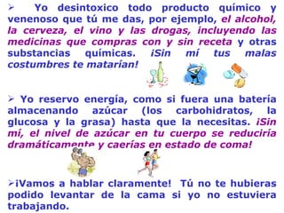 Yo desintoxico todo producto químico y venenoso que tú me das, por ejemplo,  el alcohol, la cerveza, el vino y las drogas, incluyendo las medicinas que compras con y sin receta  y otras substancias químicas.  ¡Sin mí tus malas costumbres te matarían!   Yo reservo energía, como si fuera una batería almacenando azúcar (los carbohidratos, la glucosa y la grasa) hasta que la necesit a s.  ¡Sin mí, el nivel de azúcar en tu cuerpo se reduciría dramáticamente y caerías en estado de coma! ¡Vamos a hablar clarament e !   Tú no te hubieras podido levant a r de la cama si yo no estuviera tra b ajando. 