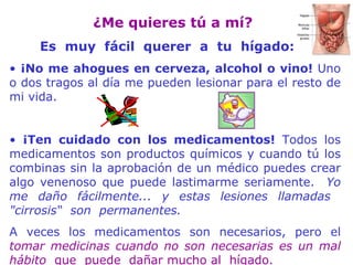 ¿ M e quieres tú a mí?   Es  muy  f á cil  querer  a  tu  hígado: ¡No me ahogues en cerveza, alcohol o vino!  Uno o dos tragos al día me pueden lesionar para el resto de mi vida. ¡Ten cuidado con los medicamentos!  Todos los medicamentos son productos químicos y cuando tú los combinas sin la aprobación de un médico puedes crear algo venenoso que puede lastimarme seriamente.  Yo me daño fácilmente... y estas lesiones llamadas   "cirrosis“   son   permanentes.   A veces los medicamentos son necesarios, pero el  tomar medicinas cuando no son necesarias es un mal hábito   que  puede   dañar mucho al  hígado. 
