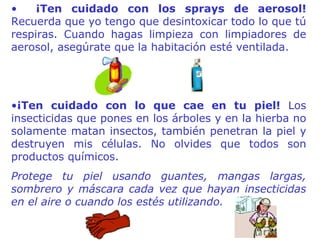 ¡Ten cuidado con los sprays de aerosol!  Recuerda que yo tengo que desintoxicar todo lo que tú respiras. Cuando hagas limpieza con limpiadores de aerosol, asegúrate que la habitación esté ventilada.  ¡Ten cuidado con lo que cae  en  tu piel!  Los insecticidas que pones en los árboles y en la hierba no solamente matan insectos, también penetran la piel y destruyen mis células. No olvides que todos son productos químicos.  Protege tu piel usando guantes, mangas largas, sombrero y máscara cada vez que hayan insecticidas en el aire o cuando los estés utilizando. 