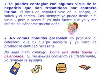 Te puedes contagiar con algunos virus de la hepatitis que son trasmitidos por contacto íntimo.  El virus de hepatitis vive en la sangre, la saliva y el semen. Casi siempre yo puedo destruir el virus... pero a veces él es más fuerte que yo y me infecta causándome mucho daño.  ¡No comas comidas grasosas!  Yo produzco el colesterol que tu cu e rpo necesita y yo trato de producir la cantidad necesaria.  No seas malo conmigo.  Come una dieta buena y balanceada.   Si me ayudas comiendo saludablemente, yo también te ayudaré. 