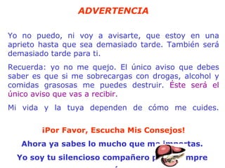 ADVERTENCIA Yo no puedo, ni voy a avisarte, que estoy en una aprieto hasta que sea demasiado tarde. También será demasiado tarde para ti. Recuerda: yo no me quejo. El único aviso que debes saber es que si me   sobrecargas con drogas, alcohol y comidas grasosas me puedes destruir.  Éste será el único aviso que vas a recibir.  Mi vida y la tuya dependen de cómo me cuides. ¡Por Favor, Escucha Mis Consejos! Ahora ya sabes lo mucho que me importas.  Yo soy tu silencioso compañero para siempre   TU  HÍGADO. 