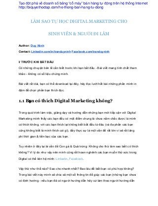 LÀM SAO TỰ HỌC DIGITAL MARKETING CHO
SINH VIÊN & NGƯỜI ĐI LÀM 
Author: Duy Ninh 
Contact: Linkedin.com/in/tranduyninh Facebook.com/tranduyninh 
 
I/ TRƯỚC KHI BẮT ĐẦU 
Có những chuyện bên lề cần biết trước khi bạn bắt đầu ­ Bài viết mang tính chất tham 
khảo ­ không có số liệu chứng minh. 
Bài viết rất dài, bạn có thể download tại đây, hãy đọc lướt hết bài những phần mình in 
đậm để chọn phần bạn thích đọc. 
1.1 Bạn có thích Digital Marketing không?
Trong quá trình làm việc, giảng dạy và hướng dẫn những bạn mới tiếp cận với Digital 
Marketing mình thấy các bạn đều có một điểm chung là chưa nắm chắc được là mình 
có thích không, với các bạn thích lại không biết bắt đầu từ đâu (và đa phần các bạn 
cũng không biết là mình thích cái gì), đây thực sự là một vấn đề rất lớn vì sẽ rất lãng 
phí thời gian & tiền bạc của các bạn. 
Tuy nhiên ở đây lại là vấn đề Con gà & Quả trứng: Không cho thử làm sao biết có thích 
không? Vì lý do như vậy nên mình cũng rất hoan nghênh các bạn muốn thử sức trong 
Digital có thể liên hệ mình: Linkedin, Facebook. 
Vậy thử như thế nào? Sao cho nhanh nhất? Bao lâu để biết bạn có phù hợp không? 
Trong bài viết này mình sẽ chia sẻ một số thông tin để giúp các bạn (những bạn chưa 
có định hướng ­ nếu bạn đã có người hướng dẫn hãy cứ làm theo người hướng dẫn 
Tạo đột phá về doanh số bằng “cỗ máy” bán hàng tự động trên hệ thống Internet
http://biquyethoctap.com/he-thong-ban-hang-tu-dong
 