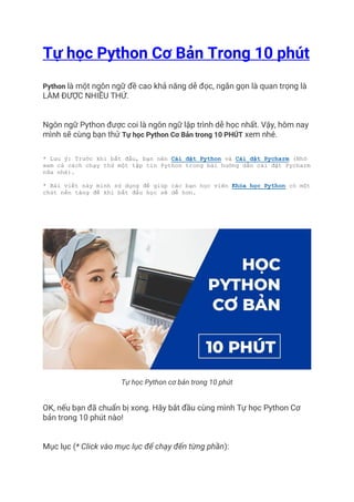 Tự học Python Cơ Bản Trong 10 phút
Python là một ngôn ngữ đề cao khả năng dễ đọc, ngắn gọn là quan trọng là
LÀM ĐƯỢC NHIỀU THỨ.
Ngôn ngữ Python được coi là ngôn ngữ lập trình dễ học nhất. Vậy, hôm nay
mình sẽ cùng bạn thử Tự học Python Cơ Bản trong 10 PHÚT xem nhé.
* Lưu ý: Trước khi bắt đầu, bạn nên Cài đặt Python và Cài đặt Pycharm (Nhớ
xem cả cách chạy thử một tập tin Python trong bài hướng dẫn cài đặt Pycharm
nữa nhé).
* Bài viết này mình sử dụng để giúp các bạn học viên Khóa học Python có một
chút nền tảng đề khi bắt đầu học sẽ dễ hơn.
Tự học Python cơ bản trong 10 phút
OK, nếu bạn đã chuẩn bị xong. Hãy bắt đầu cùng mình Tự học Python Cơ
bản trong 10 phút nào!
Mục lục (* Click vào mục lục để chạy đến từng phần):
 
