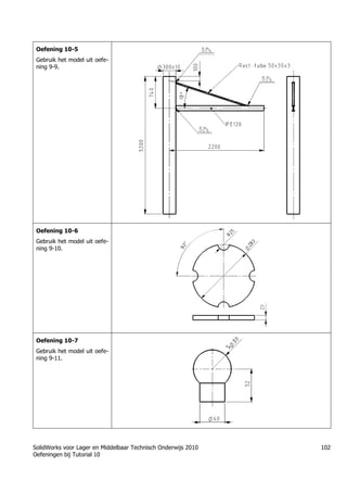 SolidWorks voor Lager en Middelbaar Technisch Onderwijs 2010
Oefeningen bij Tutorial 10
102
Oefening 10-5
Gebruik het model uit oefe-
ning 9-9.
Oefening 10-6
Gebruik het model uit oefe-
ning 9-10.
Oefening 10-7
Gebruik het model uit oefe-
ning 9-11.
 