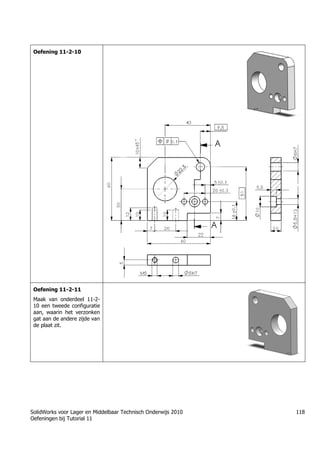 SolidWorks voor Lager en Middelbaar Technisch Onderwijs 2010
Oefeningen bij Tutorial 11
118
Oefening 11-2-10
Oefening 11-2-11
Maak van onderdeel 11-2-
10 een tweede configuratie
aan, waarin het verzonken
gat aan de andere zijde van
de plaat zit.
 