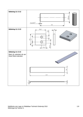 SolidWorks voor Lager en Middelbaar Technisch Onderwijs 2010
Oefeningen bij Tutorial 11
119
Oefening 11-2-12
Oefening 11-2-13
Oefening 11-2-14
Maak dit onderdeel als een
Sheet Metal onderdeel.
Trung tâm đào tạo Solidworks - Học Cơ Khí
Tự học Solidworks - Solidworks tutorials
Học Solidworks từ cơ bản đến nâng cao liên hệ:
0336662767
www.hoccokhi.vn
 
