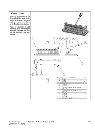 SolidWorks voor Lager en Middelbaar Technisch Onderwijs 2010
Oefeningen bij Tutorial 11
120
Oefening 11-2-15
Maak nu een assembly. In
de stuklijst hiernaast zie je
welke onderdelen gebruikt
zijn, en welke onderdelen
je uit Toolbox moet kiezen.
Maak de assembly zo dat
wanneer je de handel heen
en weer beweegt, de pin-
nen op en neer zullen be-
wegen
 
