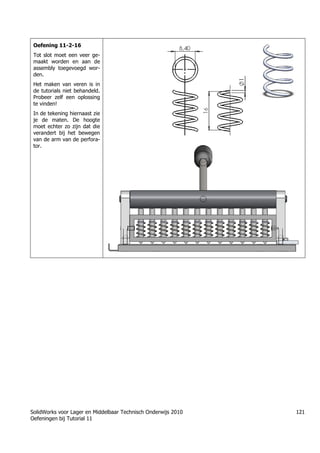 SolidWorks voor Lager en Middelbaar Technisch Onderwijs 2010
Oefeningen bij Tutorial 11
121
Oefening 11-2-16
Tot slot moet een veer ge-
maakt worden en aan de
assembly toegevoegd wor-
den.
Het maken van veren is in
de tutorials niet behandeld.
Probeer zelf een oplossing
te vinden!
In de tekening hiernaast zie
je de maten. De hoogte
moet echter zo zijn dat die
verandert bij het bewegen
van de arm van de perfora-
tor.
Trung tâm đào tạo Solidworks - Học Cơ Khí
Tự học Solidworks - Solidworks tutorials
www.hoccokhi.vn
 
