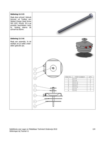 SolidWorks voor Lager en Middelbaar Technisch Onderwijs 2010
Oefeningen bij Tutorial 11
124
Oefening 11-3-5
Maak deze schroef. Gebruik
hiervoor uit Toolbox een
Slotted Cheese Head Screw
ISO 1207, M3x30. 30 is ge
grootste beschikbare leng-
te. Verleng daarna de
schroef tot 60mm.
Oefening 11-3-6
Maak een assembly. In de
stuklijst zie je welke onder-
delen gebruikt zijn.
 