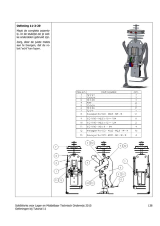 SolidWorks voor Lager en Middelbaar Technisch Onderwijs 2010
Oefeningen bij Tutorial 11
138
Oefening 11-3-29
Maak de complete assemb-
ly. In de stuklijst zie je wel-
ke onderdelen gebruikt zijn.
Zorg, door de juiste mates
aan te brengen, dat de ro-
bot „echt‟ kan lopen.
 