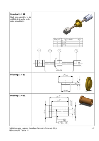 SolidWorks voor Lager en Middelbaar Technisch Onderwijs 2010
Oefeningen bij Tutorial 11
147
Oefening 11-4-11
Maak een assembly. In de
stuklijst zie je welke onder-
delen gebruikt zijn.
Oefening 11-4-12
Oefening 11-4-13
 