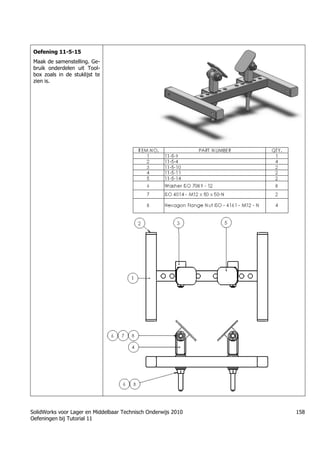 SolidWorks voor Lager en Middelbaar Technisch Onderwijs 2010
Oefeningen bij Tutorial 11
158
Oefening 11-5-15
Maak de samenstelling. Ge-
bruik onderdelen uit Tool-
box zoals in de stuklijst te
zien is.
 