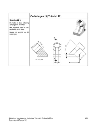 SolidWorks voor Lager en Middelbaar Technisch Onderwijs 2010
Oefeningen bij Tutorial 12
164
Oefeningen bij Tutorial 12
Oefening 12-1
De maten in deze oefening
zijn gegeven in inches.
Het materiaal van dit on-
derdeel is: 6061 Alloy
Bepaal het gewicht van dit
onderdeel.
 