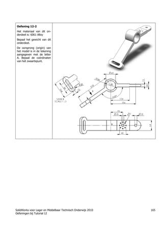 SolidWorks voor Lager en Middelbaar Technisch Onderwijs 2010
Oefeningen bij Tutorial 12
165
Oefening 12-2
Het materiaal van dit on-
derdeel is: 6061 Alloy
Bepaal het gewicht van dit
onderdeel.
De oorsprong (origin) van
het model is in de tekening
aangegeven met de letter
A. Bepaal de coördinaten
van het zwaartepunt.
Trung tâm đào tạo Solidworks - Học Cơ Khí
Tự học Solidworks - Solidworks tutorials
Học Solidworks từ cơ bản đến nâng cao liên hệ:
0336662767
www.hoccokhi.vn
 