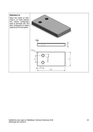 SolidWorks voor Lager en Middelbaar Technisch Onderwijs 2010
Oefeningen bij Tutorial 3
18
Oefening 3-4
Neem het model uit oefe-
ning3-3, en maak daarvan
een nieuwe configuratie,
zoals je hiernaast ziet. Om
deze configuratie te maken
suppress je de twee gaten.
Học Solidworks từ cơ bản đến nâng cao liên hệ:
0336662767
www.hoccokhi.vn
ƯU ĐÃI cho Khóa học Solidworks
• Giảm 10% học phí khi đăng ký theo nhóm 3
người trở lên.
• Giảm 10% học phí khi đăng ký 02 khóa học trở
lên.
• Giảm 50% học phí dành cho Nữ sinh viên kỹ
thuật hoặc học viên có hoàn cảnh khó khăn ham
học
 