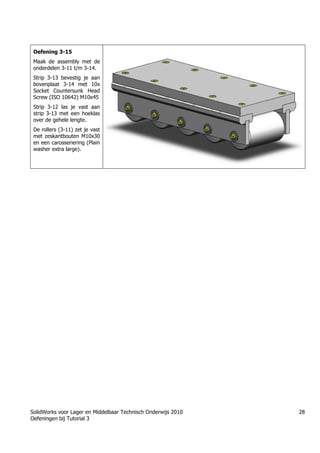 SolidWorks voor Lager en Middelbaar Technisch Onderwijs 2010
Oefeningen bij Tutorial 3
28
Oefening 3-15
Maak de assembly met de
onderdelen 3-11 t/m 3-14.
Strip 3-13 bevestig je aan
bovenplaat 3-14 met 10x
Socket Countersunk Head
Screw (ISO 10642) M10x45
Strip 3-12 las je vast aan
strip 3-13 met een hoeklas
over de gehele lengte.
De rollers (3-11) zet je vast
met zeskantbouten M10x30
en een carosseriering (Plain
washer extra large).
Trung tâm đào tạo Solidworks - Học Cơ Khí
Tự học Solidworks - Solidworks tutorials
Học Solidworks từ cơ bản đến nâng cao liên hệ:
0336662767
www.hoccokhi.vn
 