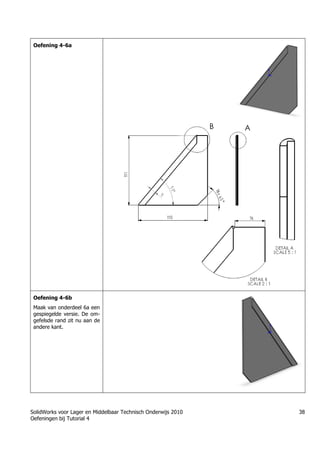 SolidWorks voor Lager en Middelbaar Technisch Onderwijs 2010
Oefeningen bij Tutorial 4
38
Oefening 4-6a
Oefening 4-6b
Maak van onderdeel 6a een
gespiegelde versie. De om-
gefelsde rand zit nu aan de
andere kant.
 
