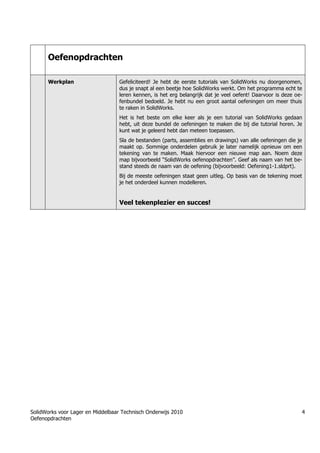 SolidWorks voor Lager en Middelbaar Technisch Onderwijs 2010
Oefenopdrachten
4
Oefenopdrachten
Werkplan Gefeliciteerd! Je hebt de eerste tutorials van SolidWorks nu doorgenomen,
dus je snapt al een beetje hoe SolidWorks werkt. Om het programma echt te
leren kennen, is het erg belangrijk dat je veel oefent! Daarvoor is deze oe-
fenbundel bedoeld. Je hebt nu een groot aantal oefeningen om meer thuis
te raken in SolidWorks.
Het is het beste om elke keer als je een tutorial van SolidWorks gedaan
hebt, uit deze bundel de oefeningen te maken die bij die tutorial horen. Je
kunt wat je geleerd hebt dan meteen toepassen.
Sla de bestanden (parts, assemblies en drawings) van alle oefeningen die je
maakt op. Sommige onderdelen gebruik je later namelijk opnieuw om een
tekening van te maken. Maak hiervoor een nieuwe map aan. Noem deze
map bijvoorbeeld “SolidWorks oefenopdrachten”. Geef als naam van het be-
stand steeds de naam van de oefening (bijvoorbeeld: Oefening1-1.sldprt).
Bij de meeste oefeningen staat geen uitleg. Op basis van de tekening moet
je het onderdeel kunnen modelleren.
Veel tekenplezier en succes!
Trung tâm đào tạo Solidworks - Học Cơ Khí
Tự học Solidworks - Solidworks tutorials
Học Solidworks từ cơ bản đến nâng cao liên hệ:
0336662767
www.hoccokhi.vn
Học Solidworks từ cơ bản đến nâng cao liên hệ:
0336662767
www.hoccokhi.vn
HỌC PHÍ CỦA Khóa học Solidworks
✅ 990.000 VNĐ áp dụng cho sinh viên
✅ 1.500.000 VNĐ áp dụng cho người đã đi làm
 