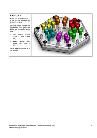 SolidWorks voor Lager en Middelbaar Technisch Onderwijs 2010
Oefeningen bij Tutorial 5
43
Oefening 5-5
Maak met de onderdelen 5-
1 t/m 5-4 de assembly die
je hiernaast ziet.
De twee platen worden met
paspennen (5-3) gepositio-
neerd, en daarna bevestigd
met:
- Plain washer Normal
Grade A ISO 7089-6
(M6)
- Socket Button Head
Screw ISO 7380 –
M6x25
Beide onderdelen vind je in
de Toolbox
Trung tâm đào tạo Solidworks - Học Cơ Khí
Tự học Solidworks - Solidworks tutorials
Học Solidworks từ cơ bản đến nâng cao liên hệ:
0336662767
www.hoccokhi.vn
 