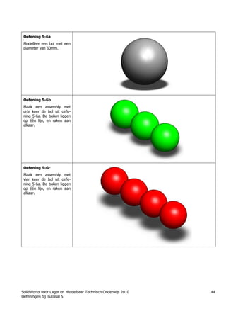 SolidWorks voor Lager en Middelbaar Technisch Onderwijs 2010
Oefeningen bij Tutorial 5
44
Oefening 5-6a
Modelleer een bol met een
diameter van 60mm.
Oefening 5-6b
Maak een assembly met
drie keer de bol uit oefe-
ning 5-6a. De bollen liggen
op één lijn, en raken aan
elkaar.
Oefening 5-6c
Maak een assembly met
vier keer de bol uit oefe-
ning 5-6a. De bollen liggen
op één lijn, en raken aan
elkaar.
 