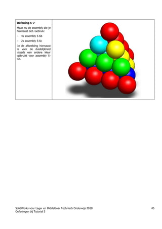 SolidWorks voor Lager en Middelbaar Technisch Onderwijs 2010
Oefeningen bij Tutorial 5
45
Oefening 5-7
Maak nu de assembly die je
hiernaast ziet. Gebruik:
- 4x assembly 5-6b
- 2x assembly 5-6c
In de afbeelding hiernaast
is voor de duidelijkheid
steeds een andere kleur
gebruikt voor assembly 5-
6b.
Học Solidworks từ cơ bản đến nâng cao liên hệ:
0336662767
www.hoccokhi.vn
TRUNG TÂM ĐÀO TẠO SOLIDWORKS HỌC
CƠ KHÍ
www.hoccokhi.vn
• Địa chỉ:
• Chi nhánh 1: 48/14/5 Đường số 6, phường Bình
Hưng Hòa B, quận Bình Tân – Tp.HCM
• Chi nhánh 2: 58 Hữu Nghị, Thủ Đức, TPHCM
• Website: www.hoccokhi.vn
• Điện thoại: 033 666 2767 (Mr.Thảo)
• Email: hoccokhi.info@gmail.com
• Facebook:
https://www.facebook.com/HocCoKhi/
• Youtube: Học Cơ Khí
 