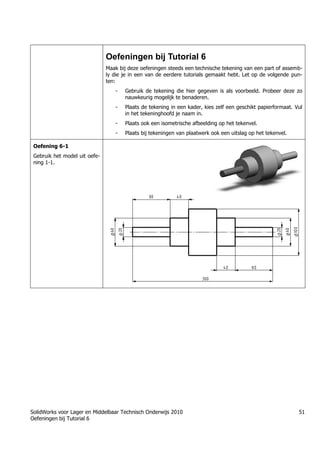SolidWorks voor Lager en Middelbaar Technisch Onderwijs 2010
Oefeningen bij Tutorial 6
51
Oefeningen bij Tutorial 6
Maak bij deze oefeningen steeds een technische tekening van een part of assemb-
ly die je in een van de eerdere tutorials gemaakt hebt. Let op de volgende pun-
ten:
- Gebruik de tekening die hier gegeven is als voorbeeld. Probeer deze zo
nauwkeurig mogelijk te benaderen.
- Plaats de tekening in een kader, kies zelf een geschikt papierformaat. Vul
in het tekeninghoofd je naam in.
- Plaats ook een isometrische afbeelding op het tekenvel.
- Plaats bij tekeningen van plaatwerk ook een uitslag op het tekenvel.
Oefening 6-1
Gebruik het model uit oefe-
ning 1-1.
Trung tâm đào tạo Solidworks - Học Cơ Khí
Tự học Solidworks - Solidworks tutorials
Học Solidworks từ cơ bản đến nâng cao liên hệ:
0336662767
www.hoccokhi.vn
 