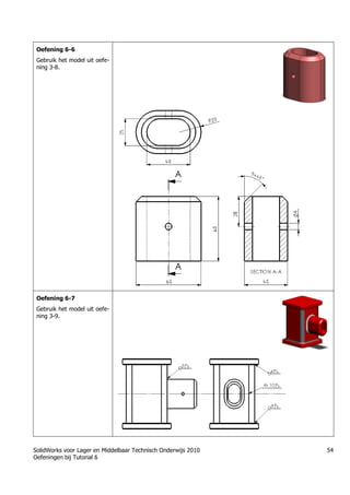 SolidWorks voor Lager en Middelbaar Technisch Onderwijs 2010
Oefeningen bij Tutorial 6
54
Oefening 6-6
Gebruik het model uit oefe-
ning 3-8.
Oefening 6-7
Gebruik het model uit oefe-
ning 3-9.
 