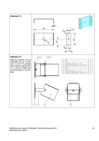 SolidWorks voor Lager en Middelbaar Technisch Onderwijs 2010
Oefeningen bij Tutorial 7
62
Oefening 7-4
Oefening 7-5
Maak de assembly met de
onderdelen die je in oefe-
ning 7-1 t/m 7-4 gemaakt
hebt. Gebruik stuknummers
3, 4, 7 en 8 uit Toolbox (zie
de omschrijving in de stuk-
lijst).
 