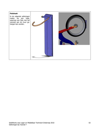 SolidWorks voor Lager en Middelbaar Technisch Onderwijs 2010
Oefeningen bij Tutorial 7
63
Fietshaak
In de volgende oefeningen
maken we een haak,
waarmee een fiets met het
voorwiel aan de muur ge-
hangen kan worden.
Trung tâm đào tạo Solidworks - Học Cơ Khí
Tự học Solidworks - Solidworks tutorials
www.hoccokhi.vn
 