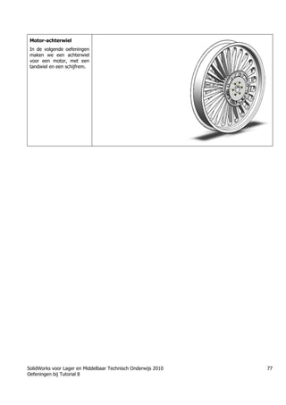 SolidWorks voor Lager en Middelbaar Technisch Onderwijs 2010
Oefeningen bij Tutorial 8
77
Motor-achterwiel
In de volgende oefeningen
maken we een achterwiel
voor een motor, met een
tandwiel en een schijfrem.
Trung tâm đào tạo Solidworks - Học Cơ Khí
Tự học Solidworks - Solidworks tutorials
www.hoccokhi.vn
 