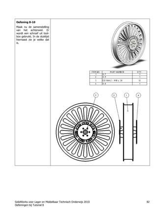 SolidWorks voor Lager en Middelbaar Technisch Onderwijs 2010
Oefeningen bij Tutorial 8
82
Oefening 8-10
Maak nu de samenstelling
van het achterwiel. Er
wordt een schroef uit tool-
box gebruikt. In de stuklijst
hiernaast zie je welke dat
is.
 
