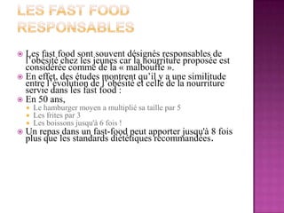 Les fast Food responsablesLes fastfood sont souvent désignés responsables de l’obésité chez les jeunes car la nourriture proposée est considérée comme de la « malbouffe ».En effet, des études montrent qu’il y a une similitude entre l’évolution de l’obésité et celle de la nourriture servie dans les fastfood :En 50 ans,Le hamburger moyen a multiplié sa taille par 5Les frites par 3 Les boissons jusqu'à 6 fois ! Un repas dans un fast-food peut apporter jusqu'à 8 fois plus que les standards diététiques recommandées.