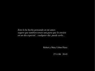 Esto lo he hecho pensando en mi amor, seguro que tambien teneis uno,para que lo envieis en un dia especial... cualquier dia  puede serlo... 27/ 11 /06  20:43 Robert y Mary Urban Pérez 