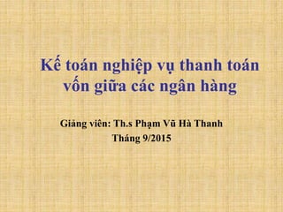 Kế toán nghiệp vụ thanh toán
vốn giữa các ngân hàng
Giảng viên: Th.s Phạm Vũ Hà Thanh
Tháng 9/2015
 