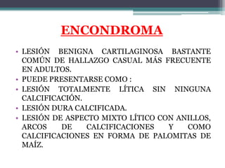ENCONDROMA
• LESIÓN BENIGNA CARTILAGINOSA BASTANTE
  COMÚN DE HALLAZGO CASUAL MÁS FRECUENTE
  EN ADULTOS.
• PUEDE PRESENTA...