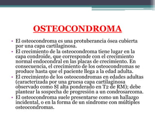OSTEOCONDROMA
• El osteocondroma es una protuberancia ósea cubierta
  por una capa cartilaginosa.
• El crecimiento de la o...