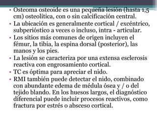 • Osteoma osteoide es una pequeña lesión (hasta 1,5
  cm) osteolítica, con o sin calcificación central.
• La ubicación es ...
