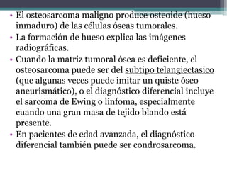 • El osteosarcoma maligno produce osteoide (hueso
  inmaduro) de las células óseas tumorales.
• La formación de hueso expl...