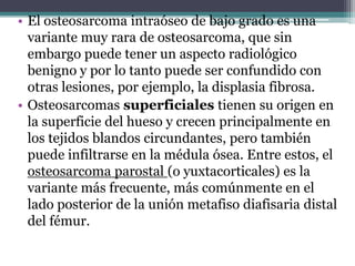 • El osteosarcoma intraóseo de bajo grado es una
  variante muy rara de osteosarcoma, que sin
  embargo puede tener un aspecto radiológico
  benigno y por lo tanto puede ser confundido con
  otras lesiones, por ejemplo, la displasia fibrosa.
• Osteosarcomas superficiales tienen su origen en
  la superficie del hueso y crecen principalmente en
  los tejidos blandos circundantes, pero también
  puede infiltrarse en la médula ósea. Entre estos, el
  osteosarcoma parostal (o yuxtacorticales) es la
  variante más frecuente, más comúnmente en el
  lado posterior de la unión metafiso diafisaria distal
  del fémur.
 