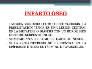 INFARTO ÓSEO
• TAMBIÉN CONOCIDO COMO OSTEONECROSIS ,LA
  PRESENTACIÓN TÍPICA ES UNA LESIÓN CENTRAL
  EN LA METÁFISIS O DIÁ...