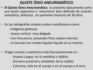 QUISTE ÓSEO ANEURISMÁTICO
• El Quiste Óseo Aneurismático se presenta típicamente como
  una lesión expansiva o 'aneurisma'...