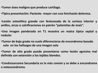 •Tumor óseo maligno que produce cartílago.
•Típica presentación: Paciente mayor con una hinchazón dolorosa.

•Lesión osteo...