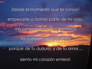 Desde el momento que te conocí  empezaste a formar parte de mi vida,  mis pensamientos, mi memoria, mi cuerpo hasta mi alma; porque de tu dulzura, y de tu amor...  siento mi corazón entero!   