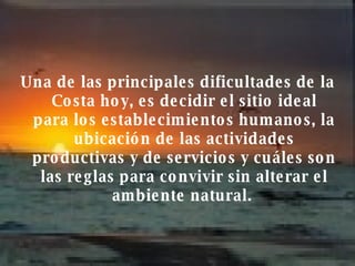 Una de las principales dificultades de la Costa hoy, es decidir el sitio ideal para los establecimientos humanos, la ubicación de las actividades productivas y de servicios y cuáles son las reglas para convivir sin alterar el ambiente natural.   