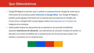 Que Obtendrémos
• Google Mi Negocio le permite crear y verificar su empresa local en Google de modo que la
información de la empresa puede mostrarse en Google Maps. Con Google Mi Negocio,
también puede agregar información de la empresa para que aparezca en Google.com,
Google Maps y Google Earth cuando alguien realice una búsqueda con el nombre o la
categoría de su empresa.
• Usted puede mostrar las ubicaciones de su empresa en los anuncios de AdWords
utilizando extensiones de ubicación. Las extensiones de ubicación muestran el nombre, la
dirección y el número de teléfono de su empresa junto con el anuncio para ayudar a los
clientes a conectarse con su empresa local.
 