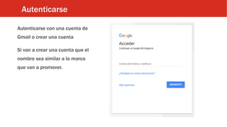 Autenticarse
Autenticarse con una cuenta de
Gmail o crear una cuenta
Si van a crear una cuenta que el
nombre sea similar a la marca
que van a promover.
 