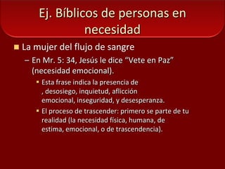 Ej. Bíblicos de personas en necesidadLa mujer del flujo de sangreEn Mr. 5: 34, Jesús le dice “Vete en Paz”  (necesidad emocional).Esta frase indica la presencia de , desosiego, inquietud, aflicción emocional, inseguridad, y desesperanza. El proceso de trascender: primero se parte de tu realidad (la necesidad física, humana, de estima, emocional, o de trascendencia).